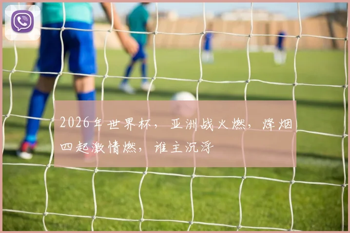 2026年世界杯，亚洲战火燃，烽烟四起激情燃，谁主沉浮