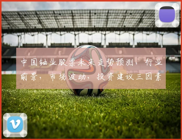 中国铀业股票未来走势预测，行业前景，市场波动，投资建议三因素考量