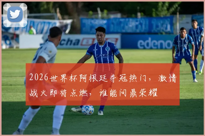 2026世界杯阿根廷夺冠热门，激情战火即将点燃，谁能问鼎荣耀
