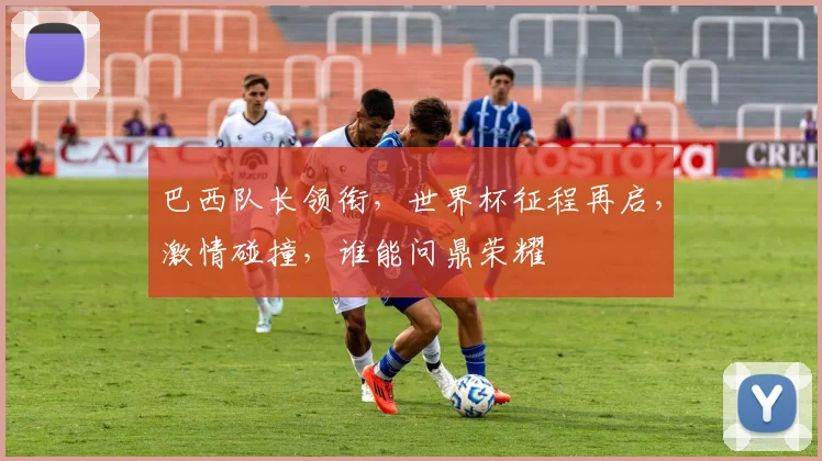 巴西队长领衔，世界杯征程再启，激情碰撞，谁能问鼎荣耀