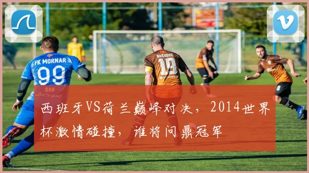 西班牙VS荷兰巅峰对决，2014世界杯激情碰撞，谁将问鼎冠军