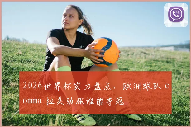 2026世界杯实力盘点，欧洲球队 comma 拉美劲旅谁能夺冠