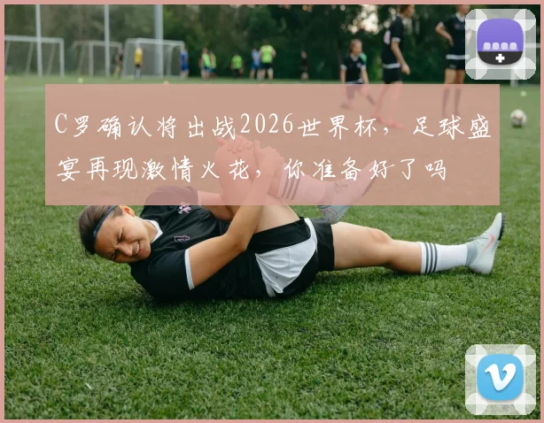 C罗确认将出战2026世界杯，足球盛宴再现激情火花，你准备好了吗