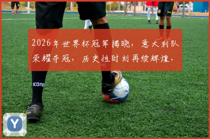 2026年世界杯冠军揭晓，意大利队荣耀夺冠，历史性时刻再续辉煌，一球定江山