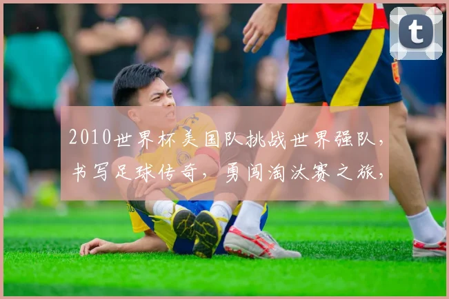 2010世界杯美国队挑战世界强队，书写足球传奇，勇闯淘汰赛之旅，一球成名